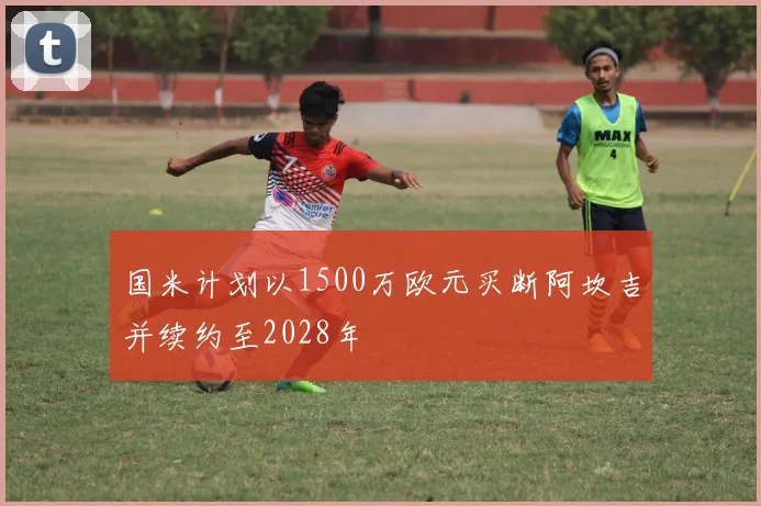 国米计划以1500万欧元买断阿坎吉并续约至2028年