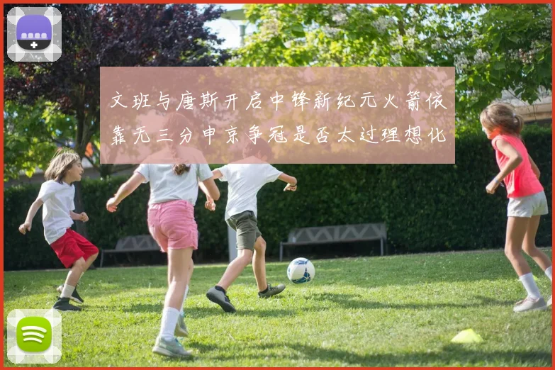 文班与唐斯开启中锋新纪元火箭依靠无三分申京争冠是否太过理想化