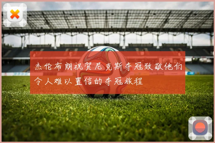 杰伦布朗祝贺尼克斯夺冠致敬他们令人难以置信的夺冠旅程