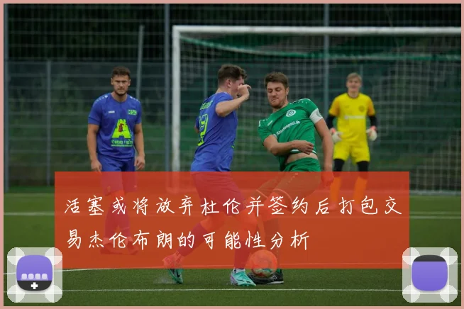 活塞或将放弃杜伦并签约后打包交易杰伦布朗的可能性分析