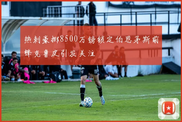 热刺豪掷8500万镑锁定伯恩茅斯前锋克鲁皮引发关注