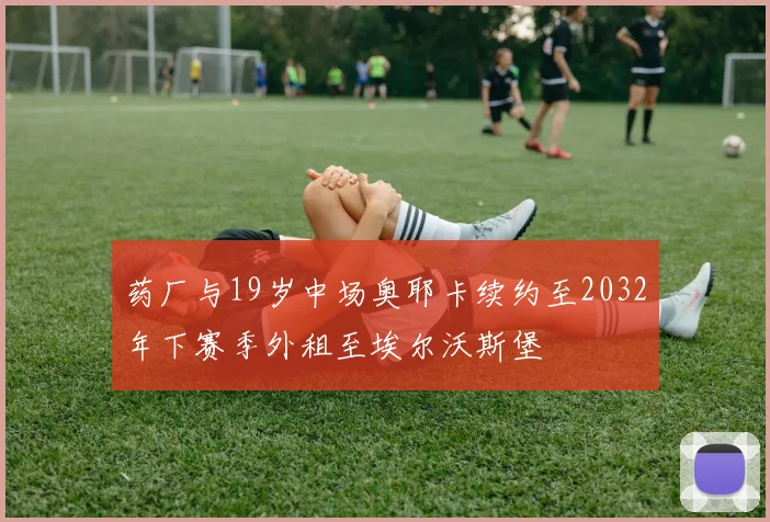 药厂与19岁中场奥耶卡续约至2032年下赛季外租至埃尔沃斯堡