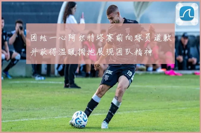团结一心阿尔特塔赛前向球员道歉并获得温暖拥抱展现团队精神