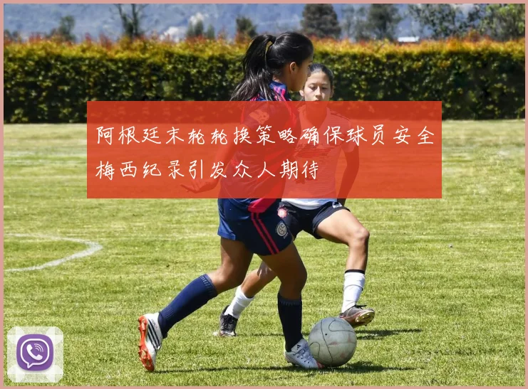 阿根廷末轮轮换策略确保球员安全梅西纪录引发众人期待