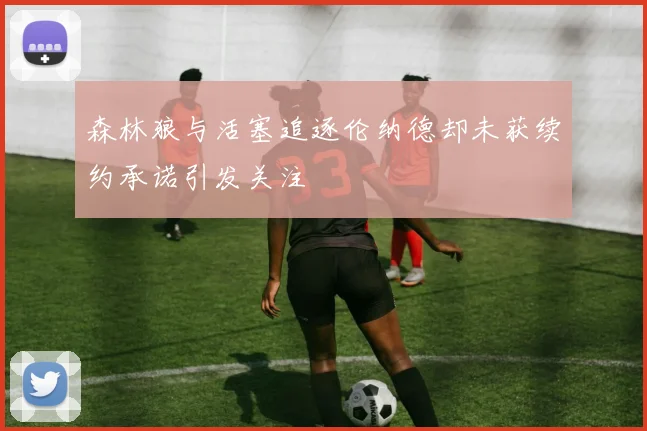 森林狼与活塞追逐伦纳德却未获续约承诺引发关注
