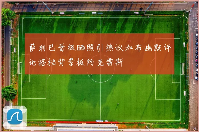 萨利巴晋级晒照引热议加布幽默评论搭档背景板约克雷斯
