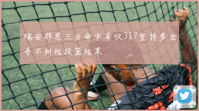 瑞安邓恩三分命中率仅317坚持多出手不纠结投篮结果