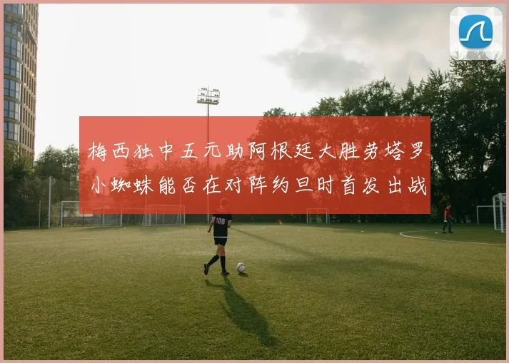 梅西独中五元助阿根廷大胜劳塔罗小蜘蛛能否在对阵约旦时首发出战