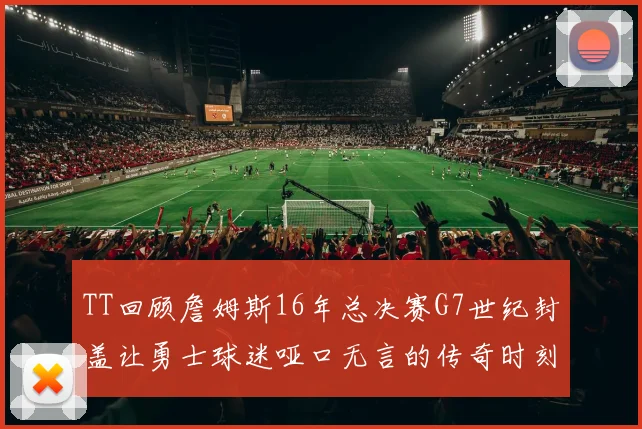 TT回顾詹姆斯16年总决赛G7世纪封盖让勇士球迷哑口无言的传奇时刻